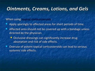 Ointments, Creams, Lotions, and Gels
When using topical corticosteroids:
   Apply sparingly to affected areas for short periods of time.
   Affected area should not be covered up with a bandage unless
    directed by the physician.
       Occlusive dressings can significantly increase drug
        absorption and risk of side effects.
   Overuse of potent topical corticosteroids can lead to serious
    systemic side effects.
 