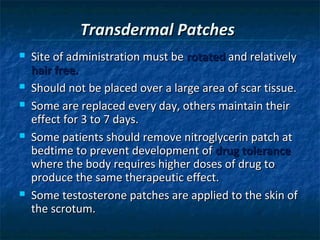 Transdermal Patches
   Site of administration must be rotated and relatively
    hair free.
   Should not be placed over a large area of scar tissue.
   Some are replaced every day, others maintain their
    effect for 3 to 7 days.
   Some patients should remove nitroglycerin patch at
    bedtime to prevent development of drug tolerance
    where the body requires higher doses of drug to
    produce the same therapeutic effect.
   Some testosterone patches are applied to the skin of
    the scrotum.
 