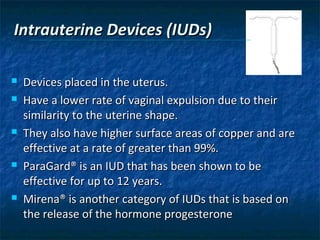 Intrauterine Devices (IUDs)

   Devices placed in the uterus.
   Have a lower rate of vaginal expulsion due to their
    similarity to the uterine shape.
   They also have higher surface areas of copper and are
    effective at a rate of greater than 99%.
   ParaGard® is an IUD that has been shown to be
    effective for up to 12 years.
   Mirena® is another category of IUDs that is based on
    the release of the hormone progesterone
 