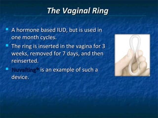 The Vaginal Ring
   A hormone based IUD, but is used in
    one month cycles.
   The ring is inserted in the vagina for 3
    weeks, removed for 7 days, and then
    reinserted.
   NuvaRing® is an example of such a
    device.
 