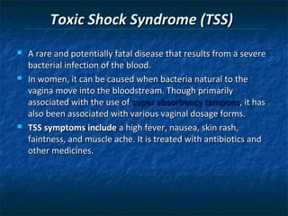 Toxic Shock Syndrome (TSS)
   A rare and potentially fatal disease that results from a severe
    bacterial infection of the blood.
   In women, it can be caused when bacteria natural to the
    vagina move into the bloodstream. Though primarily
    associated with the use of super absorbency tampons, it has
    also been associated with various vaginal dosage forms.
   TSS symptoms include a high fever, nausea, skin rash,
    faintness, and muscle ache. It is treated with antibiotics and
    other medicines.
 