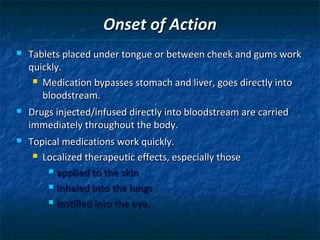Onset of Action
   Tablets placed under tongue or between cheek and gums work
    quickly.
      Medication bypasses stomach and liver, goes directly into

       bloodstream.
   Drugs injected/infused directly into bloodstream are carried
    immediately throughout the body.
   Topical medications work quickly.
      Localized therapeutic effects, especially those

         applied to the skin

         inhaled into the lungs

         instilled into the eye.
 