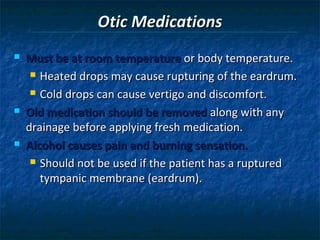 Otic Medications
   Must be at room temperature or body temperature.
      Heated drops may cause rupturing of the eardrum.

      Cold drops can cause vertigo and discomfort.

   Old medication should be removed along with any
    drainage before applying fresh medication.
   Alcohol causes pain and burning sensation.
      Should not be used if the patient has a ruptured

       tympanic membrane (eardrum).
 