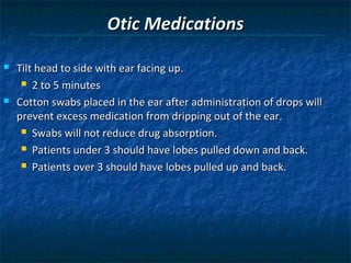 Otic Medications

   Tilt head to side with ear facing up.
      2 to 5 minutes

   Cotton swabs placed in the ear after administration of drops will
    prevent excess medication from dripping out of the ear.
      Swabs will not reduce drug absorption.

      Patients under 3 should have lobes pulled down and back.

      Patients over 3 should have lobes pulled up and back.
 