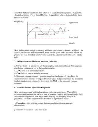 Note: that the tester determines how far away is acceptable in this process. It could be 3 
standard deviations (z’s) or it could be less. It depends on what is designated as a stable 
process over time. 
Graphically: 
Upper bound 
Lower bound 
x 
_Note: as long as the sample points stay within the red-lines the process is ‘in control.’ As 
soon as you obtain a measurement that puts it outside of the upper and lower bounds the 
process has been disturbed somehow and needs to be adjusted to put it back on a steady 
path. 
7. Unbiasedness and Minimum Variance Estimates 
a. Unbiasedness – In general we say that a sampling statistic in unbiased if its sampling 
distribution value converges to the population value. 
i.  μ so it is an unbiased estimator. 
ii. s2  σ2 so it is also an unbiased estimator. 
b. Minimum variance estimate – since the sampling distribution of _x 
produces the 
smallest variances estimate of all possible other values that could estimate the mean (like 
median, mode, or any estimator). So we way it is MVE or the minimum variance 
estimator. 
C. Inference about a Population Proportion 
Now we are concerned with finding out and exploring proportions. Many of the 
techniques and statistics that we have used in previous chapters will be used again. So it 
should seem very familiar how we go about studying and analyzing this type of 
procedure. Just make sure to note the definition of a proportion below. 
1. Proportion – this is the percentage that our population takes on a certain 
characteristic. 
p = number of successes / total individuals 
5 
μ 
sample 
Distance = -z * σ / n 
 
