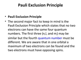 Pauli Exclusion Principle

• Pauli Exclusion Principle
• The second major fact to keep in mind is the
  Pauli Exclusion Principle which states that no two
  electrons can have the same four quantum
  numbers. The first three (n,l, and ml) may be
  similar but the fourth quantum number must be
  different. We are aware that in one orbital a
  maximum of two electrons can be found and the
  two electrons must have opposing spins.
 