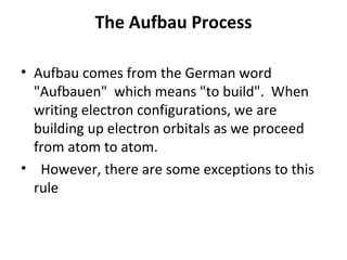 The Aufbau Process

• Aufbau comes from the German word
  "Aufbauen" which means "to build". When
  writing electron configurations, we are
  building up electron orbitals as we proceed
  from atom to atom.
• However, there are some exceptions to this
  rule
 