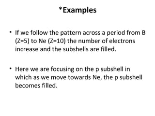 *Examples

• If we follow the pattern across a period from B
  (Z=5) to Ne (Z=10) the number of electrons
  increase and the subshells are filled.

• Here we are focusing on the p subshell in
  which as we move towards Ne, the p subshell
  becomes filled.
 