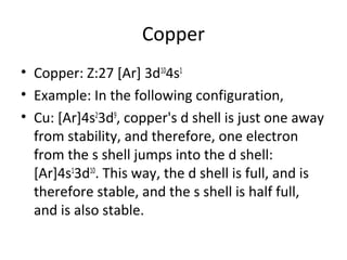 Copper
• Copper: Z:27 [Ar] 3d104s1
• Example: In the following configuration,
• Cu: [Ar]4s23d9, copper's d shell is just one away
  from stability, and therefore, one electron
  from the s shell jumps into the d shell:
  [Ar]4s13d10. This way, the d shell is full, and is
  therefore stable, and the s shell is half full,
  and is also stable.
 