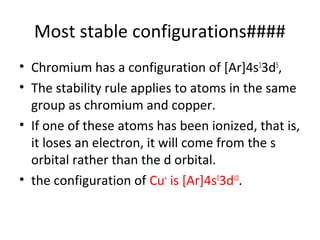 Most stable configurations####
• Chromium has a configuration of [Ar]4s13d5,
• The stability rule applies to atoms in the same
  group as chromium and copper.
• If one of these atoms has been ionized, that is,
  it loses an electron, it will come from the s
  orbital rather than the d orbital.
• the configuration of Cu+ is [Ar]4s03d10.
 