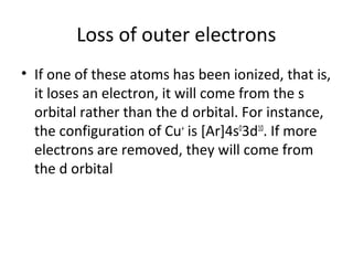 Loss of outer electrons
• If one of these atoms has been ionized, that is,
  it loses an electron, it will come from the s
  orbital rather than the d orbital. For instance,
  the configuration of Cu+ is [Ar]4s03d10. If more
  electrons are removed, they will come from
  the d orbital
 