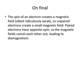On final
• The spin of an electron creates a magnetic
  field (albeit ridiculously weak), so unpaired
  electrons create a small magnetic field. Paired
  electrons have opposite spin, so the magnetic
  fields cancel each other out, leading to
  diamagnetism.
 