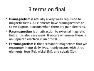 3 terms on final
• Diamagnetism is actually a very weak repulsion to
  magnetic fields. All elements have diamagnestism to
  some degree. It occurs when there are pair electrons.
• Paramagnetism is an attraction to external magnetic
  fields. It is also very weak. It occurs whenever there is
  an unpaired electron in an orbital.
• Ferromagnetism is the permanent magnetism that we
  encounter in our daily lives. It only occurs with three
  elements: iron (Fe), nickel (Ni), and cobalt (Co).
 