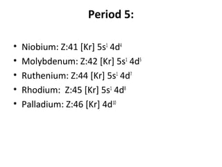 Period 5:

•   Niobium: Z:41 [Kr] 5s1 4d4
•   Molybdenum: Z:42 [Kr] 5s1 4d5
•   Ruthenium: Z:44 [Kr] 5s1 4d7
•   Rhodium: Z:45 [Kr] 5s1 4d8
•   Palladium: Z:46 [Kr] 4d10
 