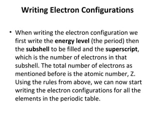 Writing Electron Configurations

• When writing the electron configuration we
  first write the energy level (the period) then
  the subshell to be filled and the superscript,
  which is the number of electrons in that
  subshell. The total number of electrons as
  mentioned before is the atomic number, Z.
  Using the rules from above, we can now start
  writing the electron configurations for all the
  elements in the periodic table.
 