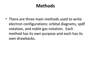 Methods

• There are three main methods used to write
  electron configurations: orbital diagrams, spdf
  notation, and noble gas notation. Each
  method has its own purpose and each has its
  own drawbacks.
 