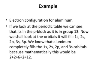 Example

• Electron configuration for aluminum.
• If we look at the periodic table we can see
  that its in the p-block as it is in group 13. Now
  we shall look at the orbitals it will fill: 1s, 2s,
  2p, 3s, 3p. We know that aluminum
  completely fills the 1s, 2s, 2p, and 3s orbitals
  because mathematically this would be
  2+2+6+2=12.
 