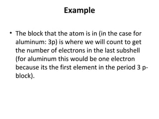 Example

• The block that the atom is in (in the case for
  aluminum: 3p) is where we will count to get
  the number of electrons in the last subshell
  (for aluminum this would be one electron
  because its the first element in the period 3 p-
  block).
 
