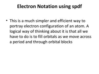 Electron Notation using spdf

• This is a much simpler and efficient way to
  portray electron configuration of an atom. A
  logical way of thinking about it is that all we
  have to do is to fill orbitals as we move across
  a period and through orbital blocks
 