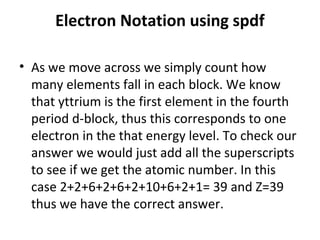 Electron Notation using spdf

• As we move across we simply count how
  many elements fall in each block. We know
  that yttrium is the first element in the fourth
  period d-block, thus this corresponds to one
  electron in the that energy level. To check our
  answer we would just add all the superscripts
  to see if we get the atomic number. In this
  case 2+2+6+2+6+2+10+6+2+1= 39 and Z=39
  thus we have the correct answer.
 