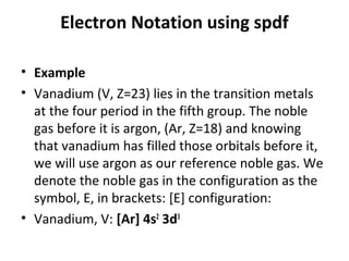 Electron Notation using spdf

• Example
• Vanadium (V, Z=23) lies in the transition metals
  at the four period in the fifth group. The noble
  gas before it is argon, (Ar, Z=18) and knowing
  that vanadium has filled those orbitals before it,
  we will use argon as our reference noble gas. We
  denote the noble gas in the configuration as the
  symbol, E, in brackets: [E] configuration:
• Vanadium, V: [Ar] 4s2 3d3
 