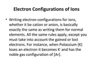 Electron Configurations of Ions
• Writing electron configurations for ions,
  whether it be cation or anion, is basically
  exactly the same as writing them for normal
  elements. All the same rules apply, except you
  must take into account the gained or lost
  electrons. For instance, when Potassium (K)
  loses an electron it becomes K+ and has the
  noble gas configuration of [Ar].
 