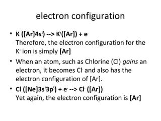electron configuration
• K ([Ar]4s1) --> K+([Ar]) + e-
  Therefore, the electron configuration for the
  K+ ion is simply [Ar]
• When an atom, such as Chlorine (Cl) gains an
  electron, it becomes Cl- and also has the
  electron configuration of [Ar].
• Cl ([Ne]3s23p5) + e- --> Cl- ([Ar])
  Yet again, the electron configuration is [Ar]
 