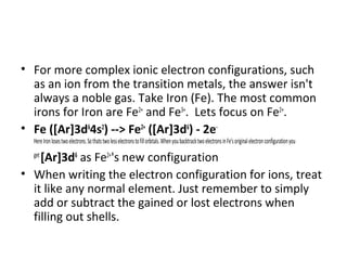 • For more complex ionic electron configurations, such
  as an ion from the transition metals, the answer isn't
  always a noble gas. Take Iron (Fe). The most common
  irons for Iron are Fe2+ and Fe3+. Lets focus on Fe2+.
• Fe ([Ar]3d64s2) --> Fe2+ ([Ar]3d6) - 2e-
  Here Iron loses two electrons. So thats two less electrons to fill orbitals. When you backtrack two electrons in Fe's original electron configuration you

    [Ar]3d6 as Fe2+'s new configuration
  get

• When writing the electron configuration for ions, treat
  it like any normal element. Just remember to simply
  add or subtract the gained or lost electrons when
  filling out shells.
 