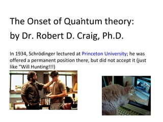 .
The Onset of Quantum theory:
by Dr. Robert D. Craig, Ph.D.
In 1934, Schrödinger lectured at Princeton University; he was
offered a permanent position there, but did not accept it (just
like “Will Hunting!!!)


•!
 