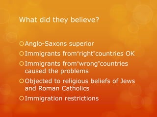What did they believe?Anglo-Saxons superiorImmigrants from“right”countries OKImmigrants from“wrong”countries caused the problemsObjected to religious beliefs of Jews and Roman CatholicsImmigration restrictions