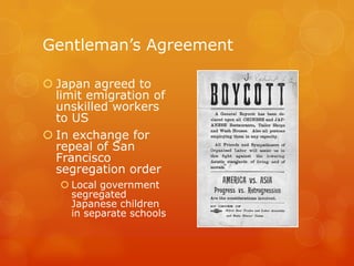 Gentleman’s AgreementJapan agreed to limit emigration of unskilled workers to USIn exchange for repeal of San Francisco segregation orderLocal government segregated Japanese children in separate schools