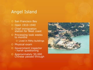 Angel IslandSan Francisco BayOpen 1910-1940 Chief immigration station for West coastProcessing took weeks to monthsLived in filthy buildingsPhysical examGovernment inspector - harsh questioningApproximately 50,000 Chinese passed through