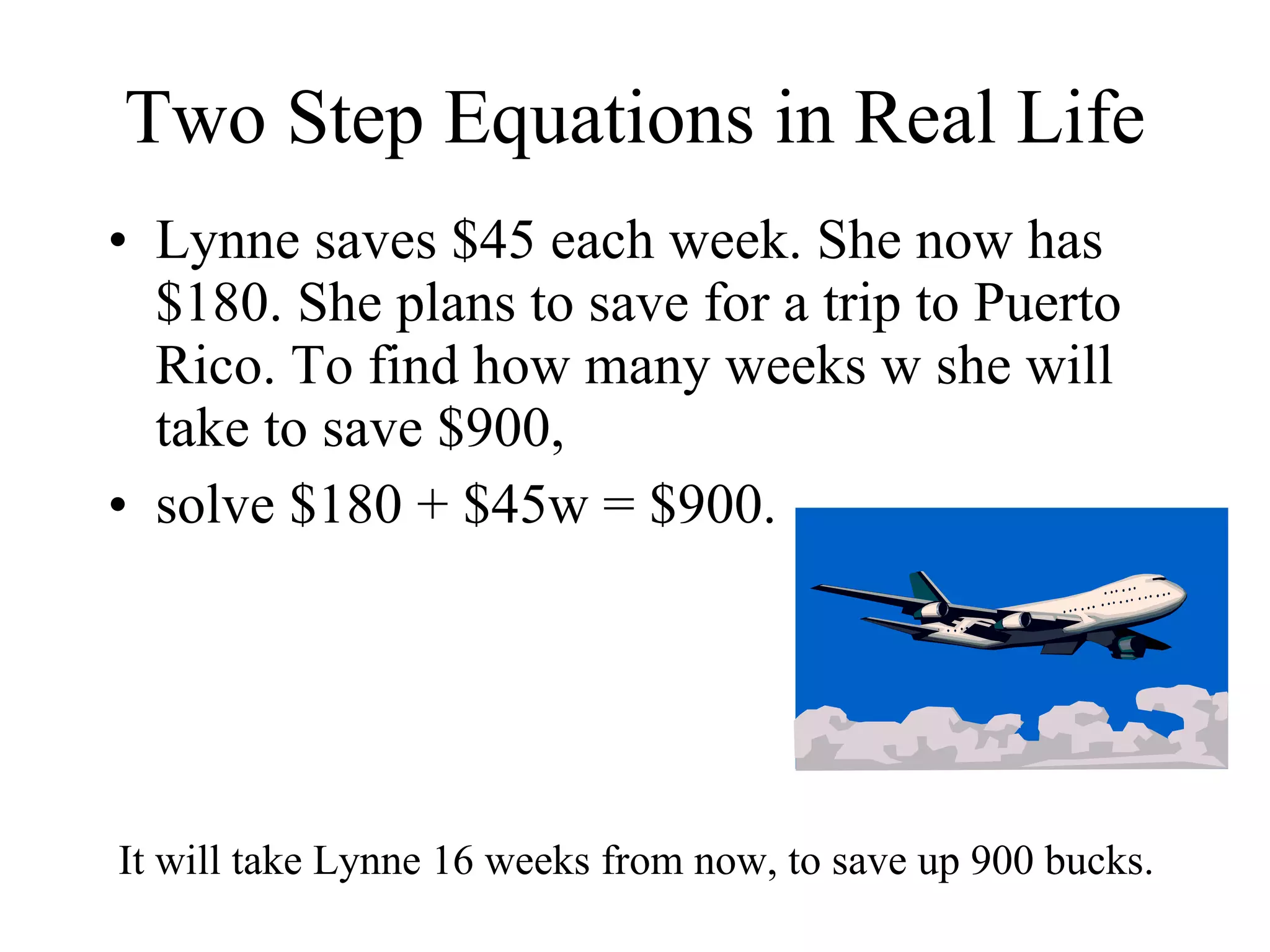 Two Step Equations in Real Life Lynne saves $45 each week. She now has $180. She plans to save for a trip to Puerto Rico. To find how many weeks w she will take to save $900,  solve $180 + $45w = $900. It will take Lynne 16 weeks from now, to save up 900 bucks. 