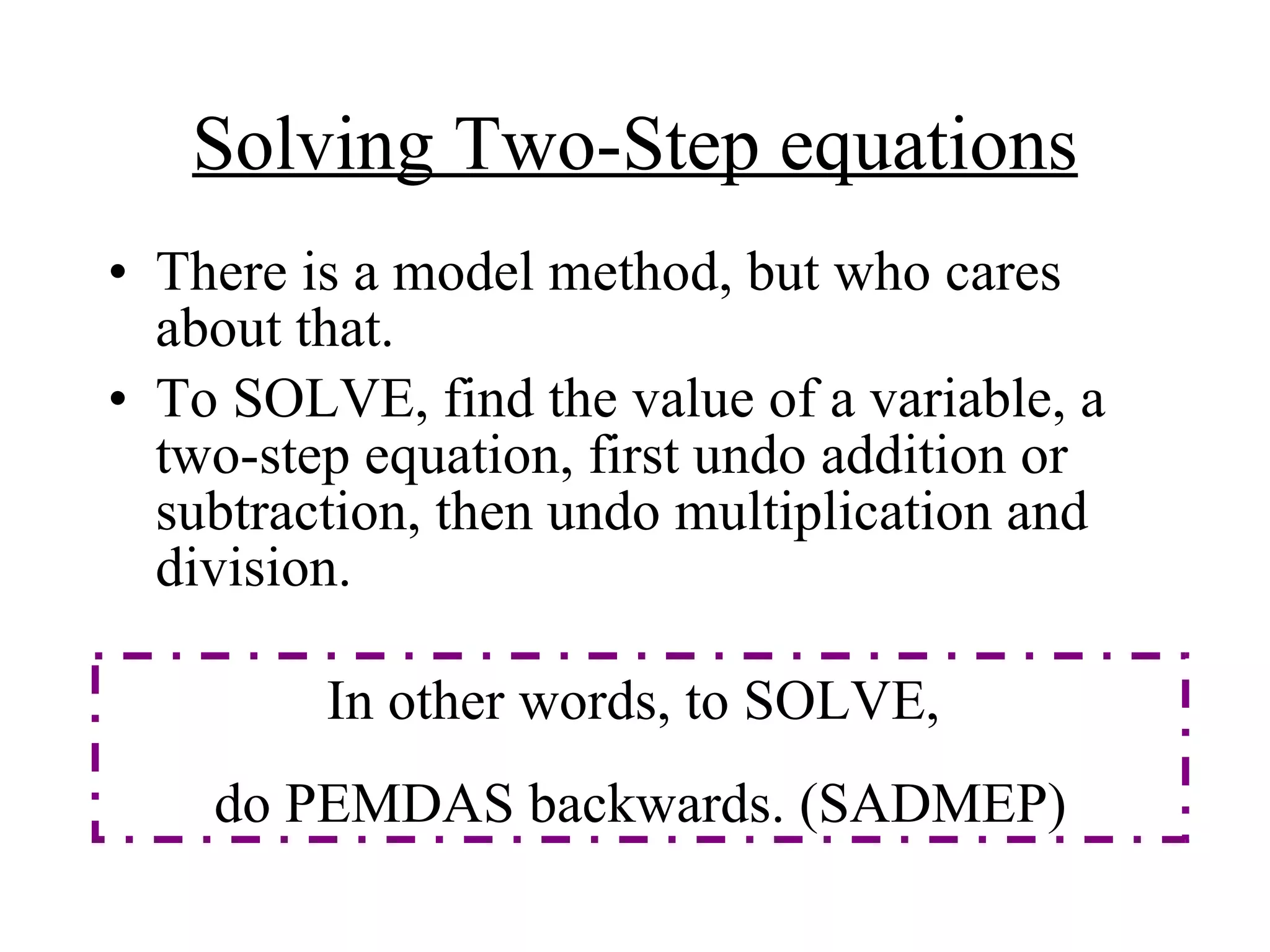 Solving Two-Step equations There is a model method, but who cares about that. To SOLVE, find the value of a variable, a two-step equation, first undo addition or subtraction, then undo multiplication and division. In other words, to SOLVE,  do PEMDAS backwards. (SADMEP) 