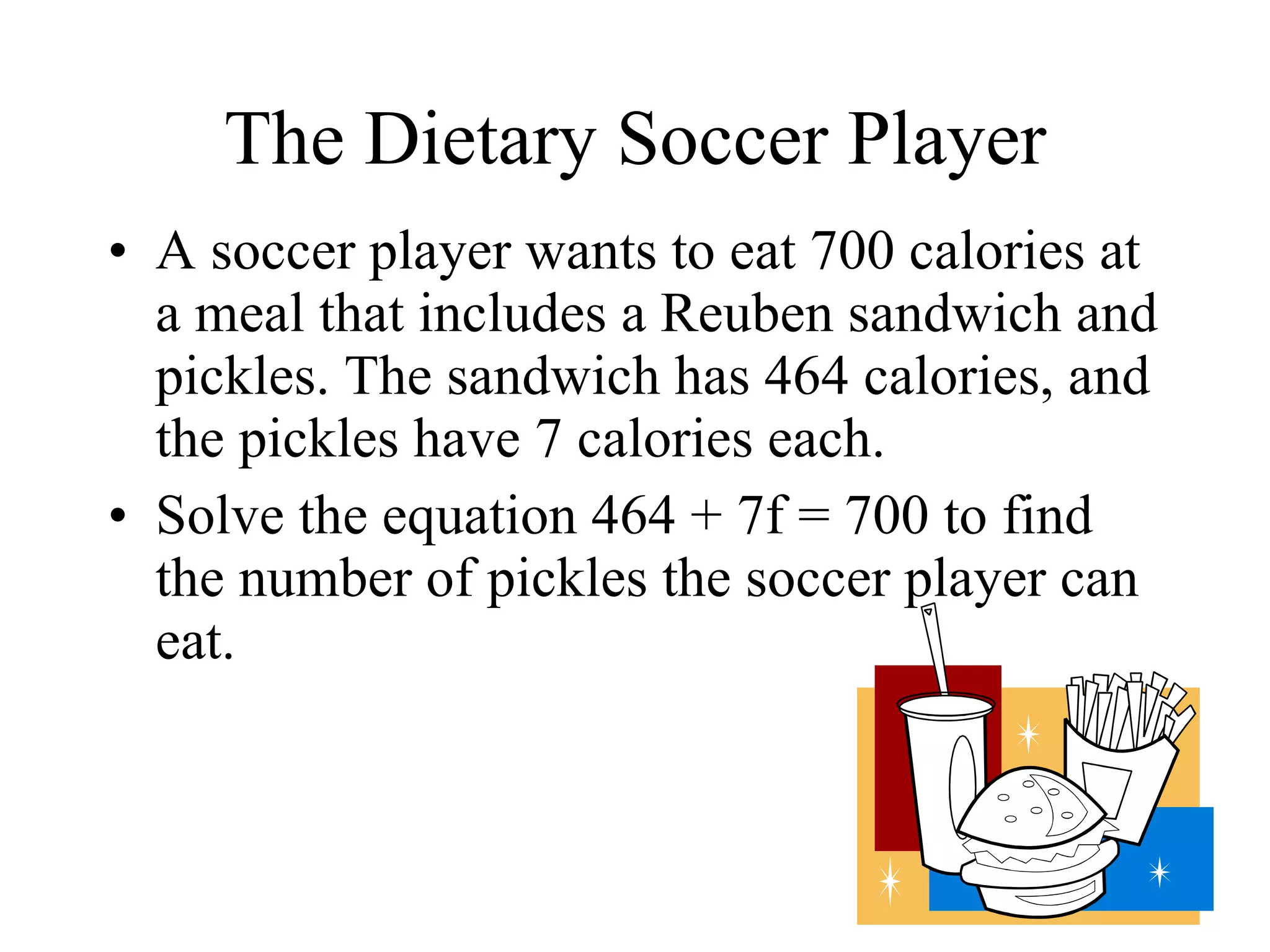 The Dietary Soccer Player A soccer player wants to eat 700 calories at a meal that includes a Reuben sandwich and pickles. The sandwich has 464 calories, and the pickles have 7 calories each. Solve the equation 464 + 7f = 700 to find the number of pickles the soccer player can eat. 