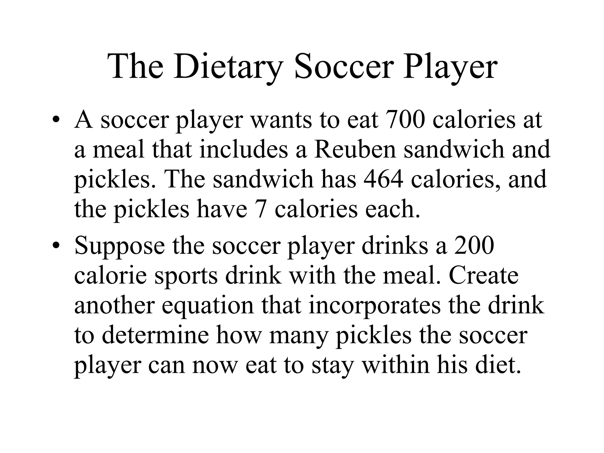 The Dietary Soccer Player A soccer player wants to eat 700 calories at a meal that includes a Reuben sandwich and pickles. The sandwich has 464 calories, and the pickles have 7 calories each. Suppose the soccer player drinks a 200 calorie sports drink with the meal. Create another equation that incorporates the drink to determine how many pickles the soccer player can now eat to stay within his diet. 