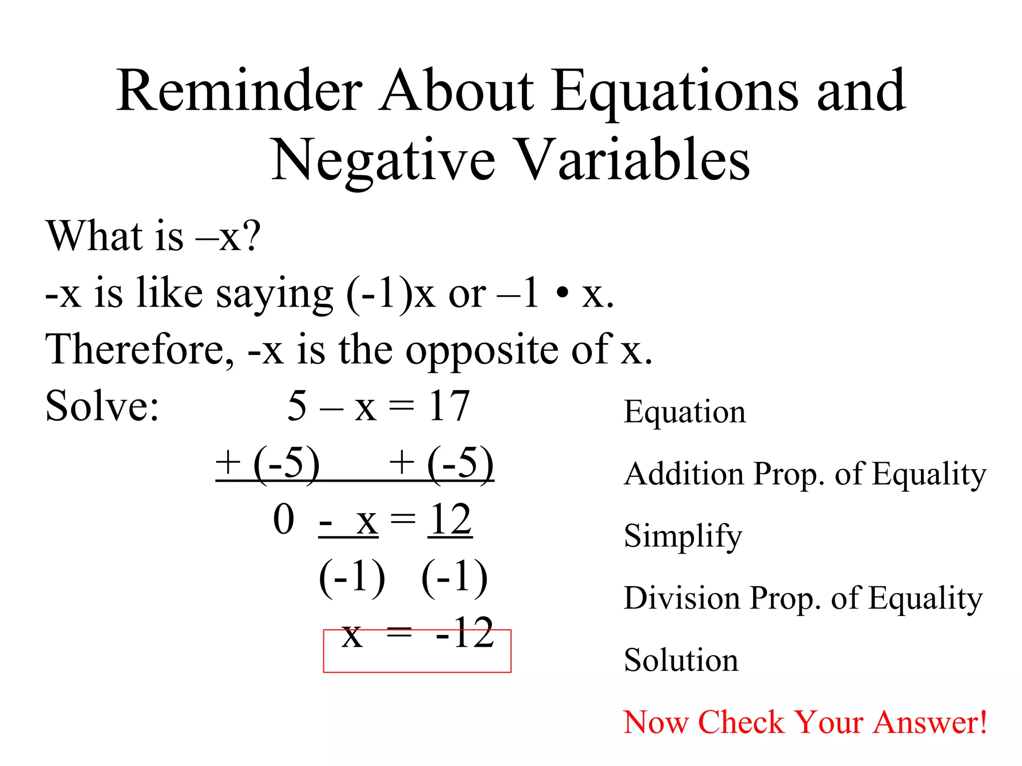Reminder About Equations and Negative Variables What is –x? -x is like saying (-1)x or –1  • x. Therefore, -x is the opposite of x. Solve:  5 – x = 17 + (-5)  + (-5) 0  -  x  =  12 (-1)  (-1)  x  =  -12  Equation Addition Prop. of Equality Simplify Division Prop. of Equality Solution Now Check Your Answer! 