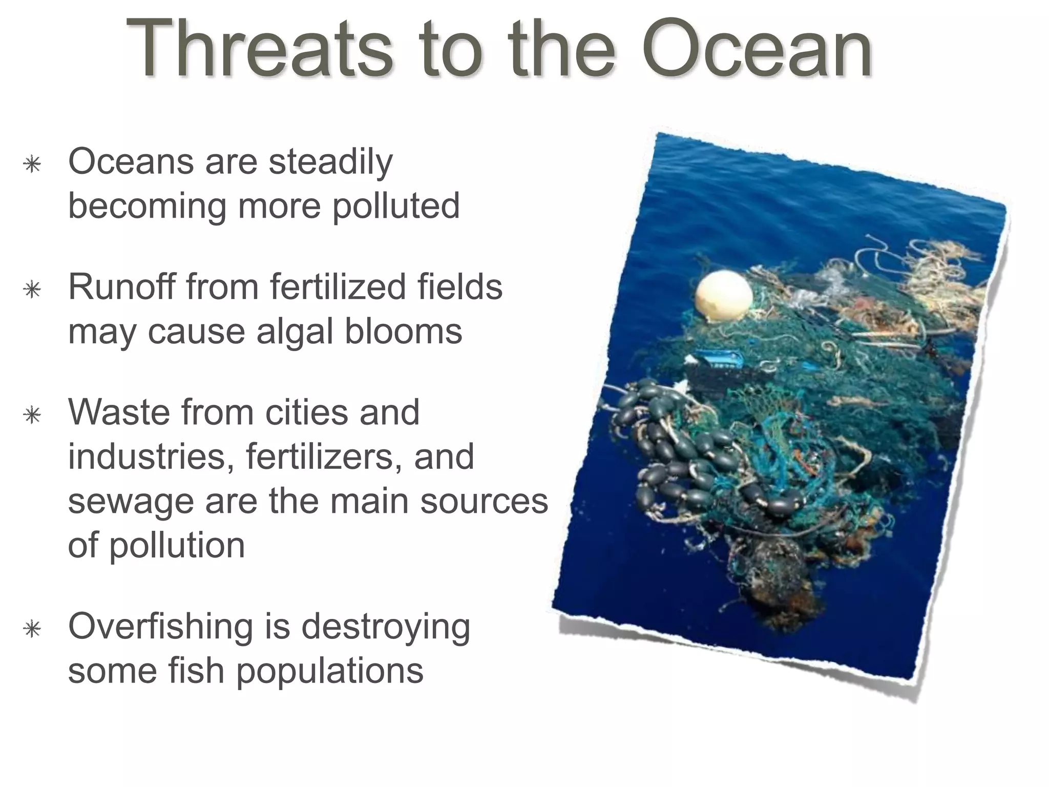 Threats to the Ocean
Oceans are steadily
becoming more polluted
Runoff from fertilized fields
may cause algal blooms
Waste from cities and
industries, fertilizers, and
sewage are the main sources
of pollution
Overfishing is destroying
some fish populations
 