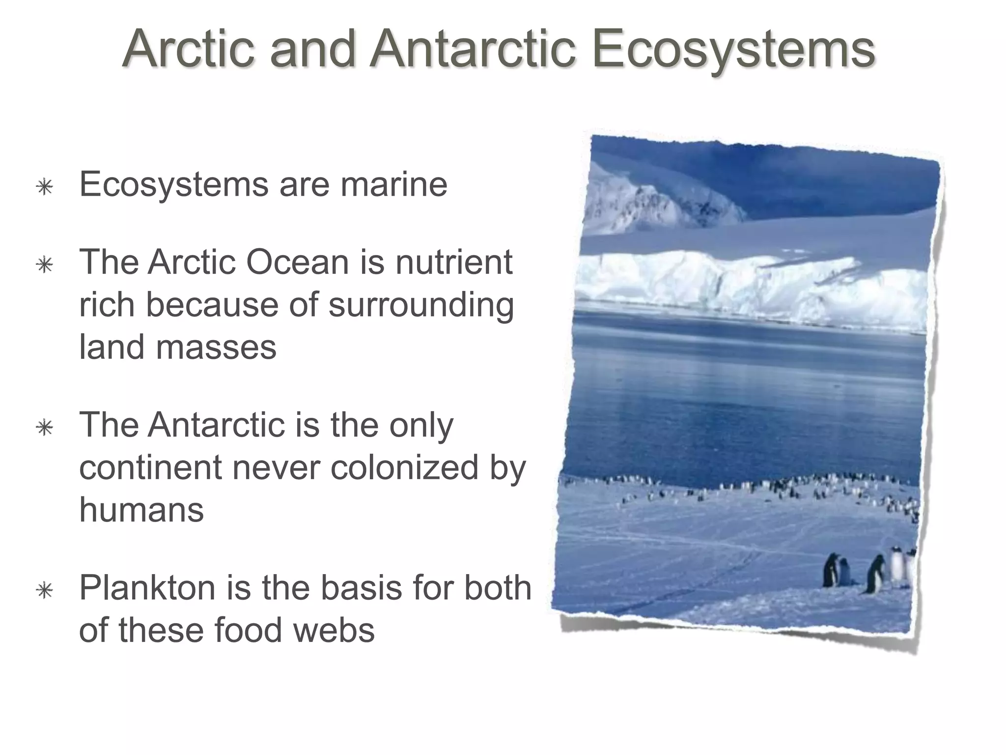 Arctic and Antarctic Ecosystems
Ecosystems are marine
The Arctic Ocean is nutrient
rich because of surrounding
land masses
The Antarctic is the only
continent never colonized by
humans
Plankton is the basis for both
of these food webs
 