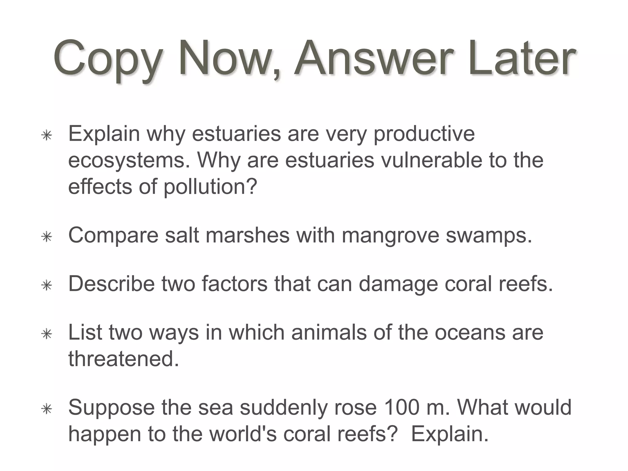 Copy Now, Answer Later
Explain why estuaries are very productive
ecosystems. Why are estuaries vulnerable to the
effects of pollution?
Compare salt marshes with mangrove swamps.
Describe two factors that can damage coral reefs.
List two ways in which animals of the oceans are
threatened.
Suppose the sea suddenly rose 100 m. What would
happen to the world's coral reefs? Explain.
 