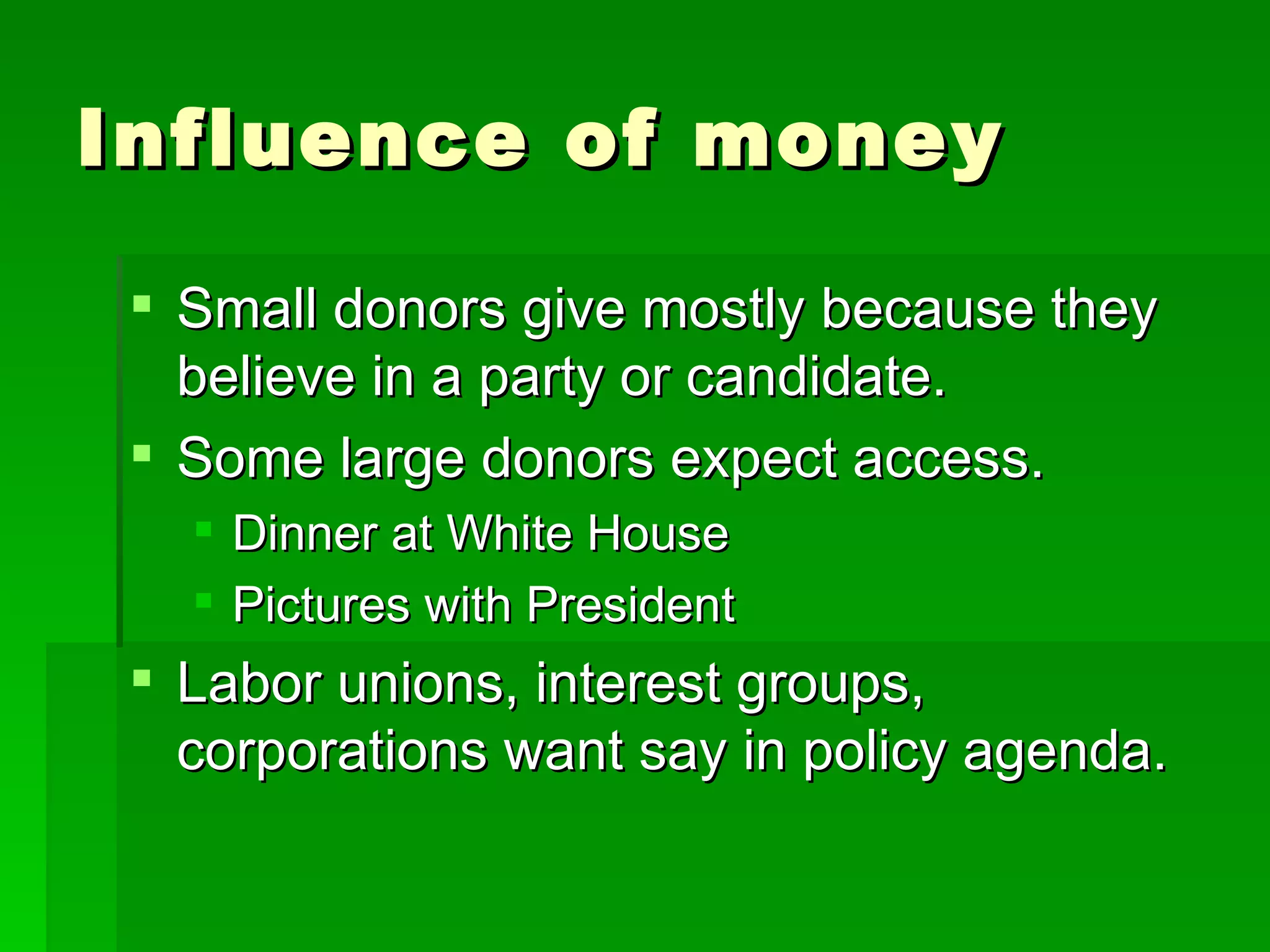 Influence of money Small donors give mostly because they believe in a party or candidate. Some large donors expect access. Dinner at White House Pictures with President Labor unions, interest groups, corporations want say in policy agenda. 