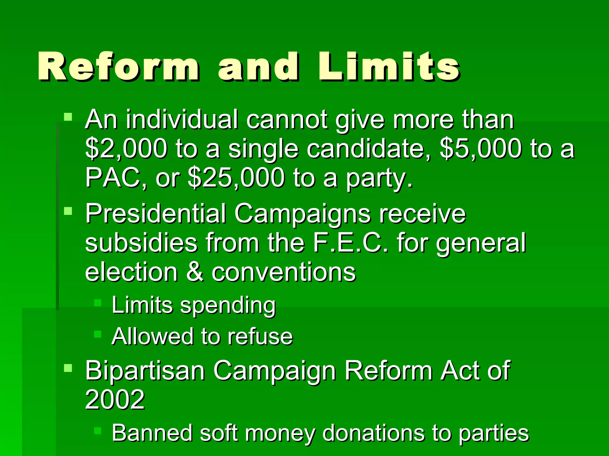 Reform and Limits An individual cannot give more than $2,000 to a single candidate, $5,000 to a PAC, or $25,000 to a party. Presidential Campaigns receive subsidies from the F.E.C. for general election & conventions Limits spending Allowed to refuse Bipartisan Campaign Reform Act of 2002 Banned soft money donations to parties 