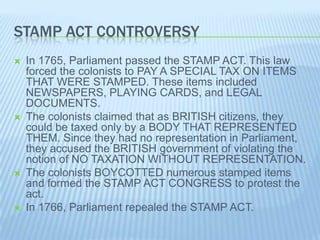 STAMP ACT CONTROVERSY
 In 1765, Parliament passed the STAMP ACT. This law
forced the colonists to PAY A SPECIAL TAX ON ITEMS
THAT WERE STAMPED. These items included
NEWSPAPERS, PLAYING CARDS, and LEGAL
DOCUMENTS.
 The colonists claimed that as BRITISH citizens, they
could be taxed only by a BODY THAT REPRESENTED
THEM. Since they had no representation in Parliament,
they accused the BRITISH government of violating the
notion of NO TAXATION WITHOUT REPRESENTATION.
 The colonists BOYCOTTED numerous stamped items
and formed the STAMP ACT CONGRESS to protest the
act.
 In 1766, Parliament repealed the STAMP ACT.
 