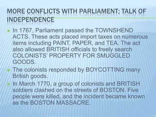 MORE CONFLICTS WITH PARLIAMENT; TALK OF
INDEPENDENCE
 In 1767, Parliament passed the TOWNSHEND
ACTS. These acts placed import taxes on numerous
items including PAINT, PAPER, and TEA. The act
also allowed BRITISH officials to freely search
COLONISTS’ PROPERTY FOR SMUGGLED
GOODS.
 The colonists responded by BOYCOTTING many
British goods.
 In March 1770, a group of colonists and BRITISH
soldiers clashed on the streets of BOSTON. Five
people were killed, and the incident became known
as the BOSTON MASSACRE.
 