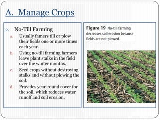 A.  Manage CropsNo-Till FarmingUsually famers till or plow their fields one or more times each year. Using no-till farming farmers leave plant stalks in the field over the winter months. Seed crops without destroying stalks and without plowing the soil. Provides year-round cover for the soil, which reduces water runoff and soil erosion. 