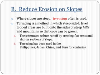 B.  Reduce Erosion on SlopesWhere slopes are steep,  terracing often is used. Terracing is a method in which steep sided, level topped areas are built onto the sides of steep hills and mountains so that cops can be grown. These terraces reduce runoff by creating flat areas and shorter sections of slope. Terracing has been used in the Philippines, Japan, China, and Peru for centuries. 