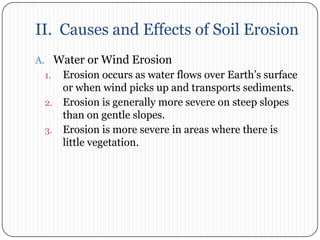 II.  Causes and Effects of Soil ErosionWater or Wind ErosionErosion occurs as water flows over Earth’s surface or when wind picks up and transports sediments. Erosion is generally more severe on steep slopes than on gentle slopes. Erosion is more severe in areas where there is little vegetation. 