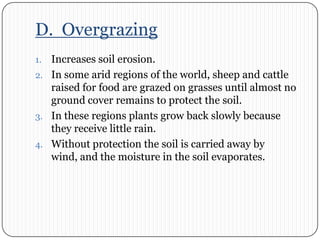 D.  OvergrazingIncreases soil erosion.In some arid regions of the world, sheep and cattle raised for food are grazed on grasses until almost no ground cover remains to protect the soil. In these regions plants grow back slowly because they receive little rain. Without protection the soil is carried away by wind, and the moisture in the soil evaporates.  