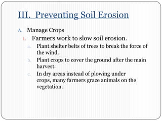 III.  Preventing Soil ErosionManage CropsFarmers work to slow soil erosion. Plant shelter belts of trees to break the force of the wind. Plant crops to cover the ground after the main harvest. In dry areas instead of plowing under crops, many farmers graze animals on the vegetation.