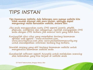 TIPS INSTAN
Tips Keamanan Website. Ada beberapa cara supaya website kita
tidak mudah disusupi oleh para hacker, sehingga dapat
mengurangi resiko kerusakan website, antara lain:
Jika anda menggunakan suatu CMS seperti joomla, phpbb,
phpnuke, wordpress dan sebagainya, rajinlah mengupdate CMS
anda dengan CMS terbaru jika muncul versi yang lebih baru.
Kunjungilah situs-situs yang membahas tentang keamanan
aplikasi web seperti : www.milw0rm.com,
www.securityfocus.com atau www.packetstormsecurity.org
untuk mendapatkan informasi tentang bug terbaru.
Sewalah seorang yang ahli tentang keamanan website untuk
menganalisis keamanan website anda.
Gunakanlah software seperti Acunetix untuk melakukan scanning
atas kelemahan yang bisa terjadi di website anda
D3 Teknik Telekomunikasi_Sanggup, Mampu, Bisa
 
